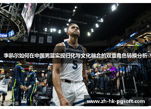 李凯尔如何在中国男篮实现归化与文化融合的双重角色转换分析 李凯尔如何在中国男篮实现归化与文化融合的双重角色转换分析