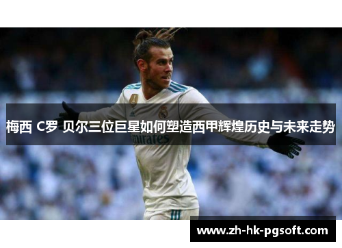 梅西 C罗 贝尔三位巨星如何塑造西甲辉煌历史与未来走势 梅西 C罗 贝尔三位巨星如何塑造西甲辉煌历史与未来走势