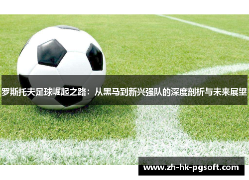 罗斯托夫足球崛起之路：从黑马到新兴强队的深度剖析与未来展望